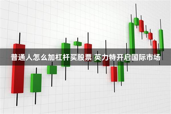 普通人怎么加杠杆买股票 英力特开启国际市场