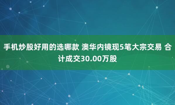 手机炒股好用的选哪款 澳华内镜现5笔大宗交易 合计成交30.00万股