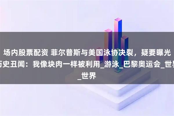 场内股票配资 菲尔普斯与美国泳协决裂，疑要曝光历史丑闻：我像块肉一样被利用_游泳_巴黎奥运会_世界