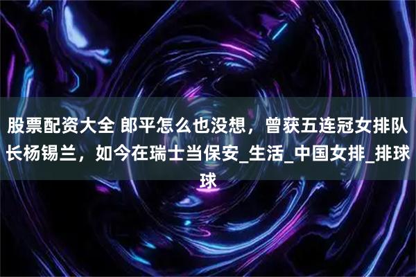 股票配资大全 郎平怎么也没想，曾获五连冠女排队长杨锡兰，如今在瑞士当保安_生活_中国女排_排球