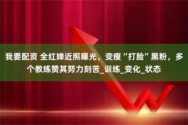 我要配资 全红婵近照曝光，变瘦“打脸”黑粉，多个教练赞其努力刻苦_训练_变化_状态