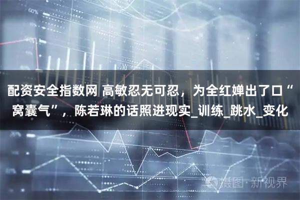 配资安全指数网 高敏忍无可忍，为全红婵出了口“窝囊气”，陈若琳的话照进现实_训练_跳水_变化