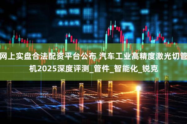 网上实盘合法配资平台公布 汽车工业高精度激光切管机2025深度评测_管件_智能化_锐克