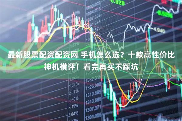 最新股票配资配资网 手机怎么选？十款高性价比神机横评！看完再买不踩坑