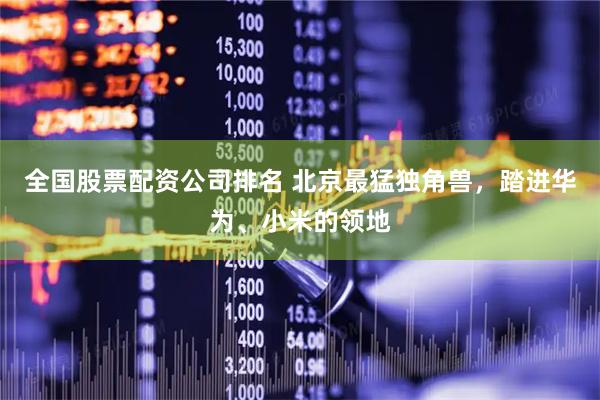 全国股票配资公司排名 北京最猛独角兽，踏进华为、小米的领地