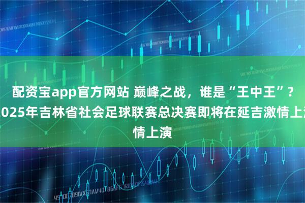 配资宝app官方网站 巅峰之战，谁是“王中王”？ 2025年吉林省社会足球联赛总决赛即将在延吉激情上演