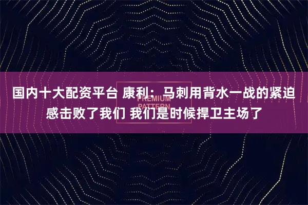 国内十大配资平台 康利：马刺用背水一战的紧迫感击败了我们 我们是时候捍卫主场了