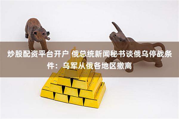 炒股配资平台开户 俄总统新闻秘书谈俄乌停战条件：乌军从俄各地区撤离