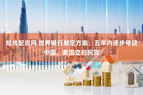 短线配资网 世界银行敲定方案，五年内逐步停贷中国，美国立刻祝贺