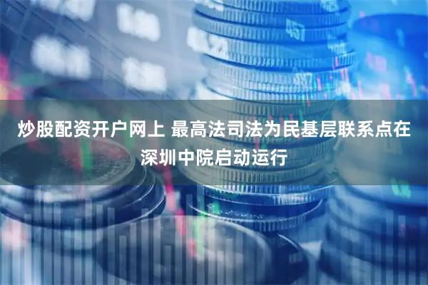 炒股配资开户网上 最高法司法为民基层联系点在深圳中院启动运行