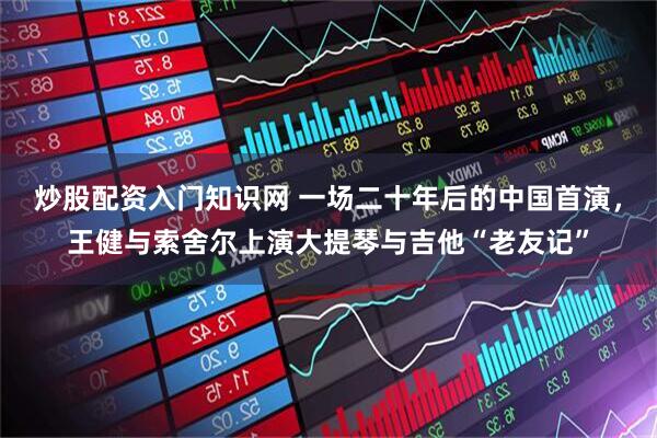 炒股配资入门知识网 一场二十年后的中国首演，王健与索舍尔上演大提琴与吉他“老友记”