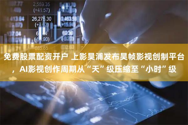免费股票配资开户 上影昊浦发布昊帧影视创制平台，AI影视创作周期从“天”级压缩至“小时”级
