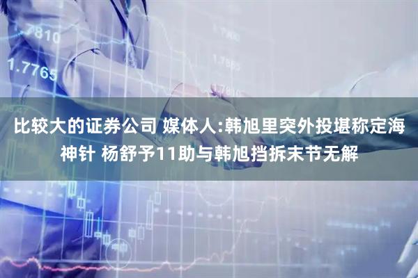 比较大的证券公司 媒体人:韩旭里突外投堪称定海神针 杨舒予11助与韩旭挡拆末节无解